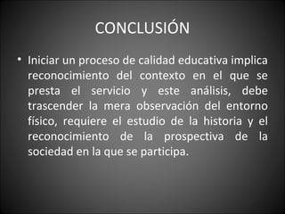 CONCLUSIÓN Iniciar un proceso de calidad educativa implica reconocimiento del contexto en el que se presta el servicio y este análisis, debe trascender la mera observación del entorno físico, requiere el estudio de la historia y el reconocimiento de la prospectiva de la sociedad en la que se participa. 