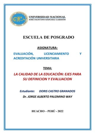 ESCUELA DE POSGRADO
ASIGNATURA:
EVALUACIÓN, LICENCIAMIENTO Y
ACREDITACIÓN UNIVERSITARIA
TEMA:
LA CALIDAD DE LA EDUCACIÓN: EJES PARA
SU DEFINICION Y EVALUACION
Estudiante: DORIS CASTRO GRANADOS
Dr. JORGE ALBERTO PALOMINO WAY
HUACHO – PERÚ - 2022
 