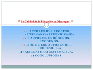 «La Calidad de la Educación en Nicaragua.» 
1) ACTORES DEL PROCESO 
«ENSEÑANZA-APRENDIZAJE» 
2) FACTORES: ENDÓGENOS-EXÓGENOS. 
3) ROL DE LOS ACTORES DEL 
PROCESO: E-A 
4) ASIGNATURA: MATEMÁTICA. 
5) CONCLUSIONES. 
 
