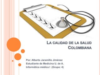 LA CALIDAD DE LA SALUD
                          COLOMBIANA

Por: Alberto Jaramillo Jiménez
Estudiante de Medicina U. de A.
Informática médica I (Grupo: 4)
 