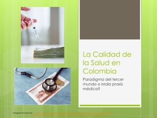 La Calidad de
                                                                           la Salud en
                                                                           Colombia
                                                                           Paradigma del tercer
                                                                           mundo o Mala praxis
                                                                           médica?




Imágenes tomadas de : http://economia.terra.com.mx/noticias/noticia.aspx?idNoticia=201207241809_NMX_81434567
                  http://lamedicinaprepaga.com.ar/que-pueden-hacer-los-clientes-frente-al-aumento.html
 