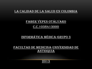La Calidad de la Salud en Colombia


      Faber Yepes Otálvaro
          c.c.1038413000


    Informática Médica-Grupo 3


Facultad de Medicina-Universidad de
            Antioquia


               2013
 