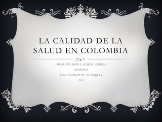 LA CALIDAD DE LA
SALUD EN COLOMBIA
   OMAR EDUARDO LAZARO CARRILLO
             1093885440
     UNIVERSIDAD DE ANTIOQUIA
                2013
 