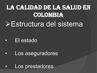 La Calidad de la salud en
        Colombia
Estructura del sistema

•   El estado

•   Los aseguradores

•   Los prestadores
 