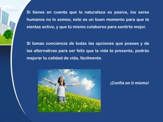 Si tienes en cuenta que la naturaleza es pasiva, los seres
humanos no lo somos; este es un buen momento para que te
sientas activo, y que tú mismo colabores para sentirte mejor.
Si tomas conciencia de todas las opciones que posees y de
las alternativas para ser feliz que la vida te presenta, podrás
mejorar tu calidad de vida, fácilmente.
¡Confía en ti mismo!
 