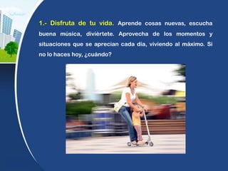 1.- Disfruta de tu vida. Aprende cosas nuevas, escucha
buena música, diviértete. Aprovecha de los momentos y
situaciones que se aprecian cada día, viviendo al máximo. Si
no lo haces hoy, ¿cuándo?
 