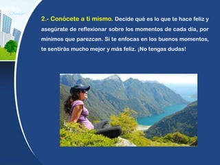 2.- Conócete a ti mismo. Decide qué es lo que te hace feliz y
asegúrate de reflexionar sobre los momentos de cada día, por
mínimos que parezcan. Si te enfocas en los buenos momentos,
te sentirás mucho mejor y más feliz. ¡No tengas dudas!
 