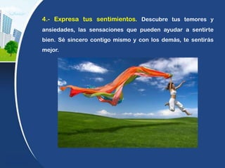 4.- Expresa tus sentimientos. Descubre tus temores y
ansiedades, las sensaciones que pueden ayudar a sentirte
bien. Sé sincero contigo mismo y con los demás, te sentirás
mejor.
 