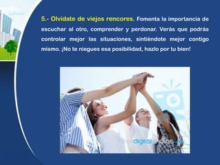 5.- Olvídate de viejos rencores. Fomenta la importancia de
escuchar al otro, comprender y perdonar. Verás que podrás
controlar mejor las situaciones, sintiéndote mejor contigo
mismo. ¡No te niegues esa posibilidad, hazlo por tu bien!
 