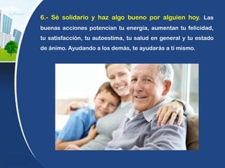 6.- Sé solidario y haz algo bueno por alguien hoy. Las
buenas acciones potencian tu energía, aumentan tu felicidad,
tu satisfacción, tu autoestima, tu salud en general y tu estado
de ánimo. Ayudando a los demás, te ayudarás a ti mismo.
 
