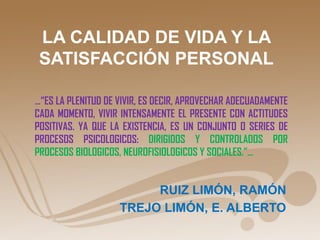 LA CALIDAD DE VIDA Y LA
 SATISFACCIÓN PERSONAL

…“ES LA PLENITUD DE VIVIR, ES DECIR, APROVECHAR ADECUADAMENTE
CADA MOMENTO, VIVIR INTENSAMENTE EL PRESENTE CON ACTITUDES
POSITIVAS. YA QUE LA EXISTENCIA, ES UN CONJUNTO O SERIES DE
PROCESOS PSICOLOGICOS: DIRIGIDOS Y CONTROLADOS POR
PROCESOS BIOLOGICOS, NEUROFISIOLOGICOS Y SOCIALES.”…


                         RUIZ LIMÓN, RAMÓN
                    TREJO LIMÓN, E. ALBERTO
 