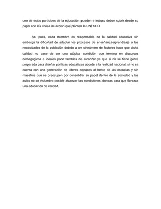 uno de estos partícipes de la educación pueden e incluso deben cubrir desde su
papel con las líneas de acción que plantea la UNESCO.
Así pues, cada miembro es responsable de la calidad educativa sin
embargo la dificultad de adaptar los procesos de enseñanza-aprendizaje a las
necesidades de la población debido a un sinnúmero de factores hace que dicha
calidad no pase de ser una utópica condición que termina en discursos
demagógicos e ideales poco factibles de alcanzar ya que si no se tiene gente
preparada para diseñar políticas educativas acorde a la realidad nacional, si no se
cuenta con una generación de líderes capaces al frente de las escuelas y sin
maestros que se preocupen por consolidar su papel dentro de la sociedad y las
aulas no se vislumbra posible alcanzar las condiciones idóneas para que florezca
una educación de calidad.
 