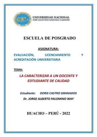 ESCUELA DE POSGRADO
ASIGNATURA:
EVALUACIÓN, LICENCIAMIENTO Y
ACREDITACIÓN UNIVERSITARIA
TEMA:
LA CARACTERIZAR A UN DOCENTE Y
EDTUDIANTE DE CALIDAD
Estudiante: DORIS CASTRO GRANADOS
Dr. JORGE ALBERTO PALOMINO WAY
HUACHO – PERÚ - 2022
 