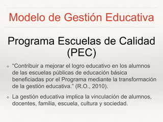 Modelo de Gestión Educativa
Programa Escuelas de Calidad
(PEC)
❖ “Contribuir a mejorar el logro educativo en los alumnos
de las escuelas públicas de educación básica
beneficiadas por el Programa mediante la transformación
de la gestión educativa.” (R.O., 2010).
❖ La gestión educativa implica la vinculación de alumnos,
docentes, familia, escuela, cultura y sociedad.
 