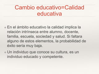 Cambio educativo=Calidad
educativa
❖ En el ámbito educativo la calidad implica la
relación intrínseca entre alumno, docente,
familia, escuela, sociedad y salud. Si faltara
alguno de estos elementos, la probabilidad de
éxito sería muy baja.
❖ Un individuo que conoce su cultura, es un
individuo educado y competente.
 