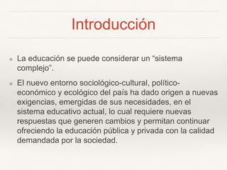 Introducción
❖ La educación se puede considerar un “sistema
complejo”.
❖ El nuevo entorno sociológico-cultural, político-
económico y ecológico del país ha dado origen a nuevas
exigencias, emergidas de sus necesidades, en el
sistema educativo actual, lo cual requiere nuevas
respuestas que generen cambios y permitan continuar
ofreciendo la educación pública y privada con la calidad
demandada por la sociedad.
 
