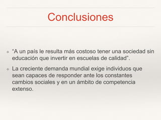 Conclusiones
❖ “A un país le resulta más costoso tener una sociedad sin
educación que invertir en escuelas de calidad”.
❖ La creciente demanda mundial exige individuos que
sean capaces de responder ante los constantes
cambios sociales y en un ámbito de competencia
extenso.
 
