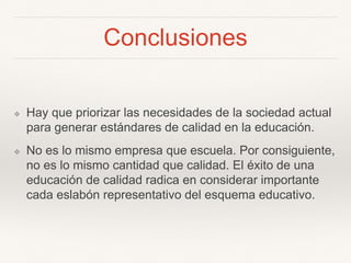 Conclusiones
❖ Hay que priorizar las necesidades de la sociedad actual
para generar estándares de calidad en la educación.
❖ No es lo mismo empresa que escuela. Por consiguiente,
no es lo mismo cantidad que calidad. El éxito de una
educación de calidad radica en considerar importante
cada eslabón representativo del esquema educativo.
 