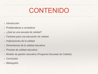 CONTENIDO
❖ Introducción
❖ Problemáticas a considerar
❖ ¿Qué es una escuela de calidad?
❖ Factores para una educación de calidad.
❖ Implicaciones de la calidad
❖ Dimensiones de la calidad educativa.
❖ Proceso de calidad educativa
❖ Modelo de gestión educativa (Programa Escuelas de Calidad)
❖ Conclusión
❖ Bibliografía
 