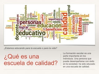 ¿Estamos educando para la escuela o para la vida?
¿Qué es una
escuela de calidad?
La formación escolar es una
parte importante en los
individuos. Una persona que
puede desempeñarse con éxito
en la sociedad, ha sido educado
en una escuela de calidad.
 