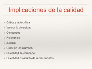 Implicaciones de la calidad
❖ Crítica y autocrítica
❖ Valorar la diversidad
❖ Consensos
❖ Relevancia
❖ Justicia
❖ Creer en los alumnos
❖ La calidad se comparte
❖ La calidad es asunto de rendir cuentas
 