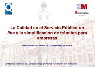La Calidad en el Servicio Público on
 line y la simplificación de trámites para
                 empresas
               III Encuentro de internet de la Comunidad de Madrid




Dirección General de Calidad de los Servicios y Atención al Ciudadano
 