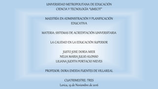 UNIVERSIDAD METROPOLITANA DE EDUCACIÓN
CIENCIA Y TECNOLOGÍA “UMECIT”
MAESTRÍA EN ADMINISTRACIÓN Y PLANIFICACIÓN
EDUCATIVA
MATERIA: SISTEMAS DE ACREDITACIÓN UNIVERSITARIA
LA CALIDAD EN LA EDUCACIÓN SUPERIOR
JUSTO JOSE DORIA MIER
NELIA MARIA JULIO ALONSO
LILIANA JUDITH PORTACIO NIEVES
PROFESOR: DORA ENEIDA FUENTES DE VILLAREAL
CUATRIMESTRE: TRES
Lorica, 19 de Noviembre de 2016
 