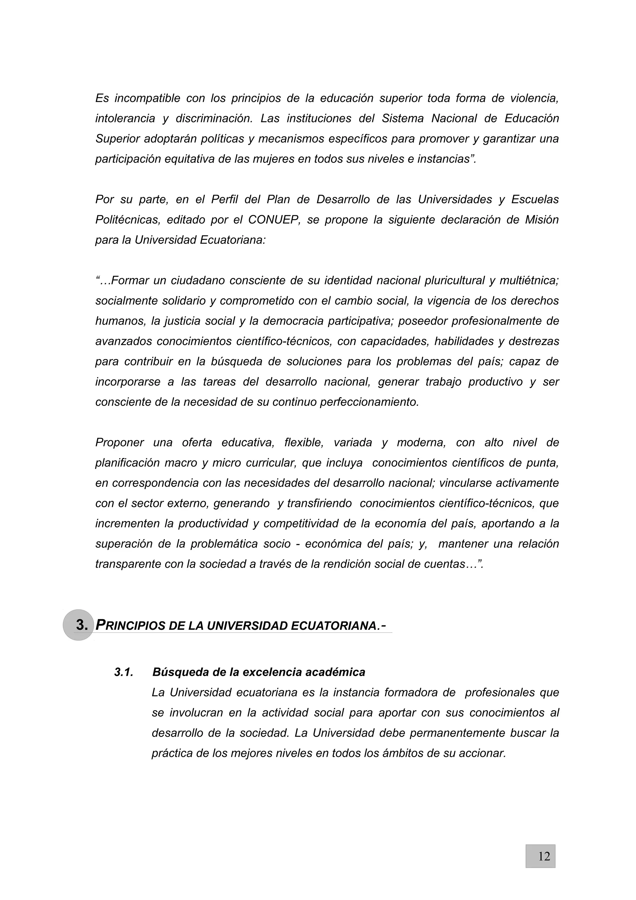 Es incompatible con los principios de la educación superior toda forma de violencia,
intolerancia y discriminación. Las instituciones del Sistema Nacional de Educación
Superior adoptarán políticas y mecanismos específicos para promover y garantizar una
participación equitativa de las mujeres en todos sus niveles e instancias”.
Por su parte, en el Perfil del Plan de Desarrollo de las Universidades y Escuelas
Politécnicas, editado por el CONUEP, se propone la siguiente declaración de Misión
para la Universidad Ecuatoriana:
“…Formar un ciudadano consciente de su identidad nacional pluricultural y multiétnica;
socialmente solidario y comprometido con el cambio social, la vigencia de los derechos
humanos, la justicia social y la democracia participativa; poseedor profesionalmente de
avanzados conocimientos científico-técnicos, con capacidades, habilidades y destrezas
para contribuir en la búsqueda de soluciones para los problemas del país; capaz de
incorporarse a las tareas del desarrollo nacional, generar trabajo productivo y ser
consciente de la necesidad de su continuo perfeccionamiento.
Proponer una oferta educativa, flexible, variada y moderna, con alto nivel de
planificación macro y micro curricular, que incluya conocimientos científicos de punta,
en correspondencia con las necesidades del desarrollo nacional; vincularse activamente
con el sector externo, generando y transfiriendo conocimientos científico-técnicos, que
incrementen la productividad y competitividad de la economía del país, aportando a la
superación de la problemática socio - económica del país; y, mantener una relación
transparente con la sociedad a través de la rendición social de cuentas…”.
3. PRINCIPIOS DE LA UNIVERSIDAD ECUATORIANA.-
3.1. Búsqueda de la excelencia académica
La Universidad ecuatoriana es la instancia formadora de profesionales que
se involucran en la actividad social para aportar con sus conocimientos al
desarrollo de la sociedad. La Universidad debe permanentemente buscar la
práctica de los mejores niveles en todos los ámbitos de su accionar.
12
 
