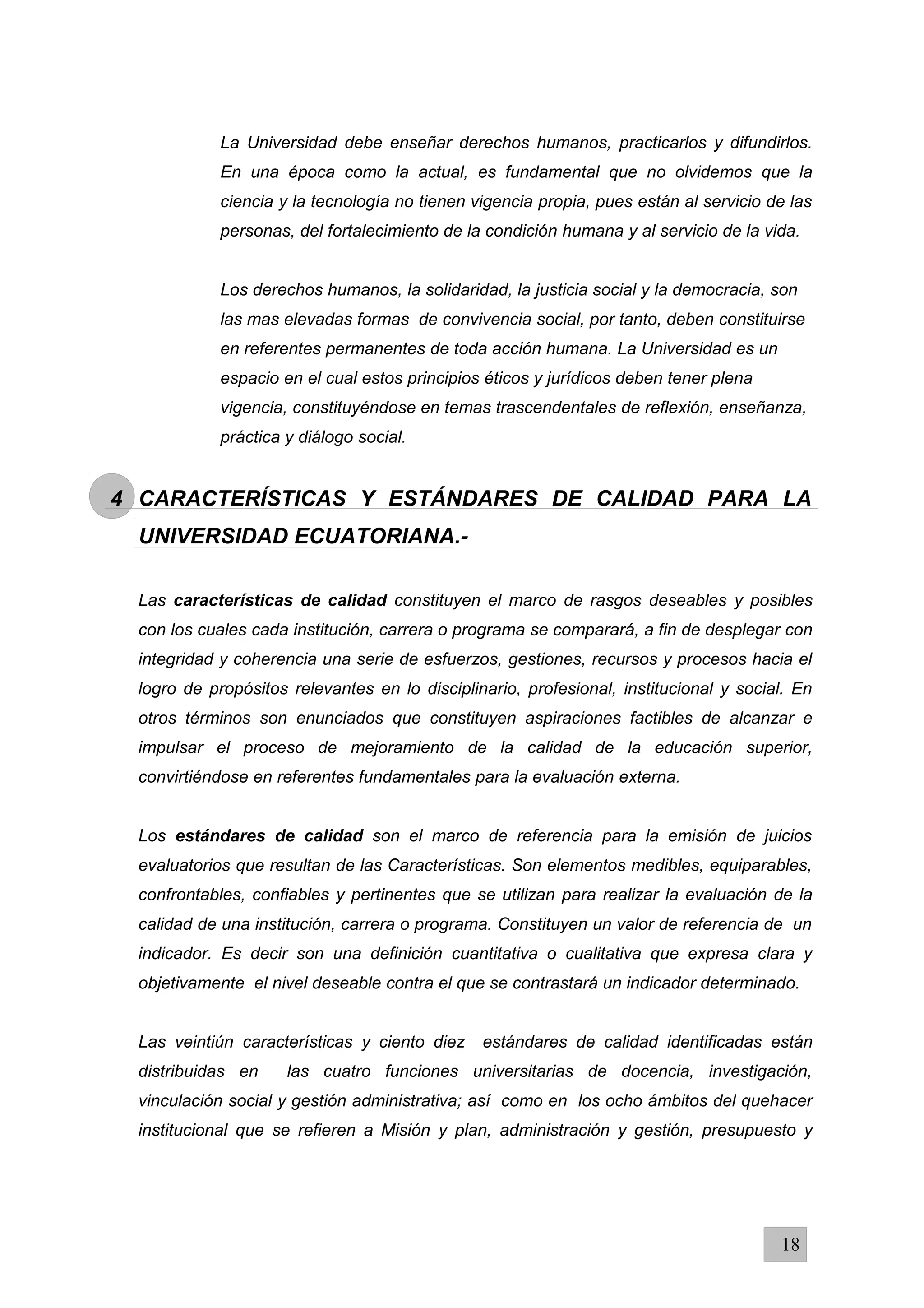 La Universidad debe enseñar derechos humanos, practicarlos y difundirlos.
En una época como la actual, es fundamental que no olvidemos que la
ciencia y la tecnología no tienen vigencia propia, pues están al servicio de las
personas, del fortalecimiento de la condición humana y al servicio de la vida.
Los derechos humanos, la solidaridad, la justicia social y la democracia, son
las mas elevadas formas de convivencia social, por tanto, deben constituirse
en referentes permanentes de toda acción humana. La Universidad es un
espacio en el cual estos principios éticos y jurídicos deben tener plena
vigencia, constituyéndose en temas trascendentales de reflexión, enseñanza,
práctica y diálogo social.
4 CARACTERÍSTICAS Y ESTÁNDARES DE CALIDAD PARA LA
UNIVERSIDAD ECUATORIANA.-
Las características de calidad constituyen el marco de rasgos deseables y posibles
con los cuales cada institución, carrera o programa se comparará, a fin de desplegar con
integridad y coherencia una serie de esfuerzos, gestiones, recursos y procesos hacia el
logro de propósitos relevantes en lo disciplinario, profesional, institucional y social. En
otros términos son enunciados que constituyen aspiraciones factibles de alcanzar e
impulsar el proceso de mejoramiento de la calidad de la educación superior,
convirtiéndose en referentes fundamentales para la evaluación externa.
Los estándares de calidad son el marco de referencia para la emisión de juicios
evaluatorios que resultan de las Características. Son elementos medibles, equiparables,
confrontables, confiables y pertinentes que se utilizan para realizar la evaluación de la
calidad de una institución, carrera o programa. Constituyen un valor de referencia de un
indicador. Es decir son una definición cuantitativa o cualitativa que expresa clara y
objetivamente el nivel deseable contra el que se contrastará un indicador determinado.
Las veintiún características y ciento diez estándares de calidad identificadas están
distribuidas en las cuatro funciones universitarias de docencia, investigación,
vinculación social y gestión administrativa; así como en los ocho ámbitos del quehacer
institucional que se refieren a Misión y plan, administración y gestión, presupuesto y
18
 