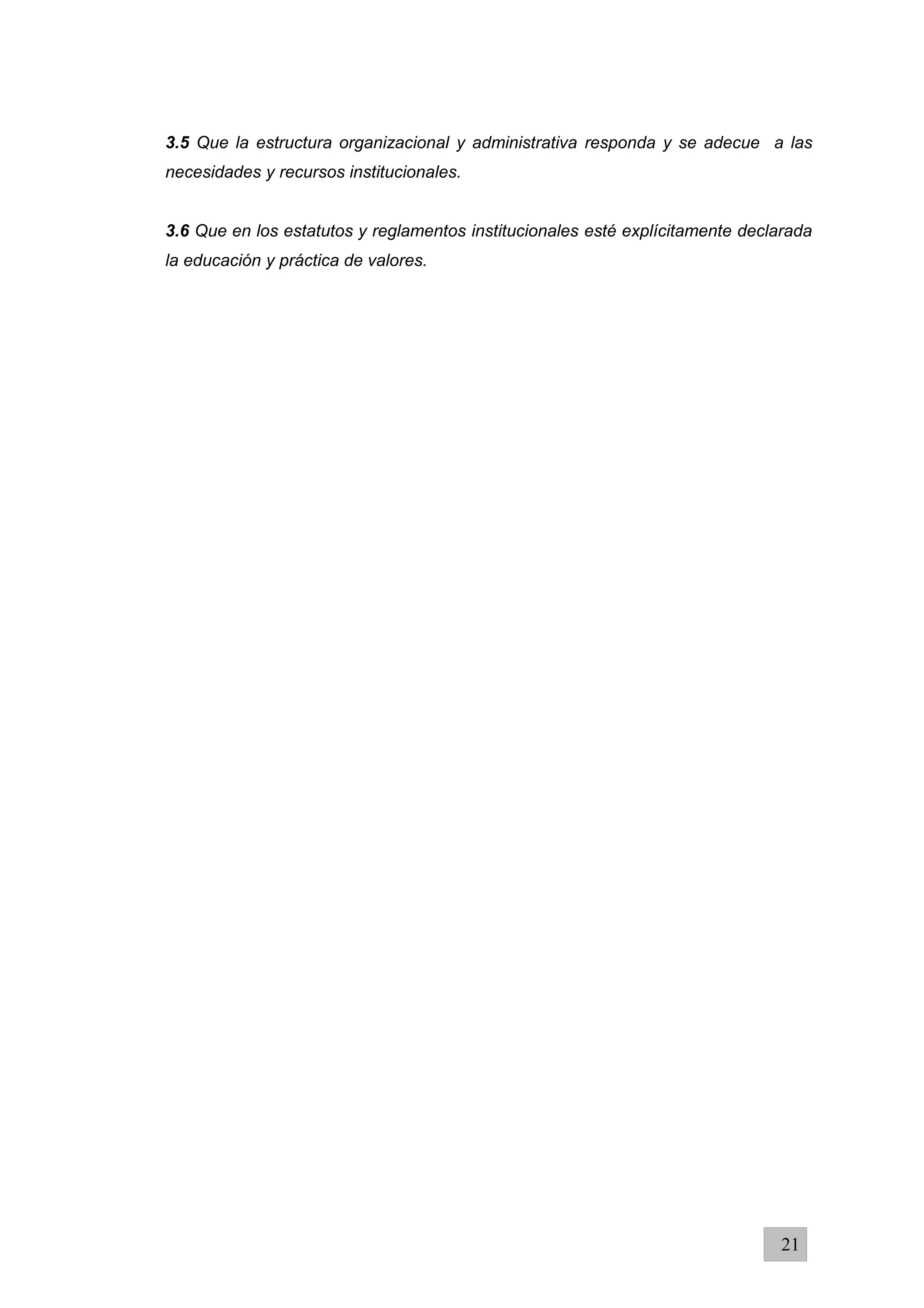 3.5 Que la estructura organizacional y administrativa responda y se adecue a las
necesidades y recursos institucionales.
3.6 Que en los estatutos y reglamentos institucionales esté explícitamente declarada
la educación y práctica de valores.
21
 