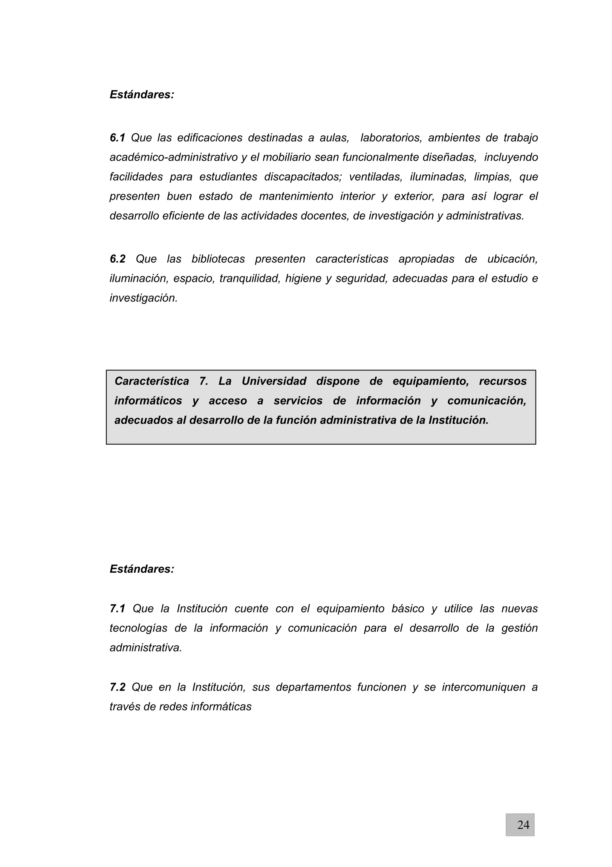 Estándares:
6.1 Que las edificaciones destinadas a aulas, laboratorios, ambientes de trabajo
académico-administrativo y el mobiliario sean funcionalmente diseñadas, incluyendo
facilidades para estudiantes discapacitados; ventiladas, iluminadas, limpias, que
presenten buen estado de mantenimiento interior y exterior, para así lograr el
desarrollo eficiente de las actividades docentes, de investigación y administrativas.
6.2 Que las bibliotecas presenten características apropiadas de ubicación,
iluminación, espacio, tranquilidad, higiene y seguridad, adecuadas para el estudio e
investigación.
Estándares:
7.1 Que la Institución cuente con el equipamiento básico y utilice las nuevas
tecnologías de la información y comunicación para el desarrollo de la gestión
administrativa.
7.2 Que en la Institución, sus departamentos funcionen y se intercomuniquen a
través de redes informáticas
24
Característica 7. La Universidad dispone de equipamiento, recursos
informáticos y acceso a servicios de información y comunicación,
adecuados al desarrollo de la función administrativa de la Institución.
 