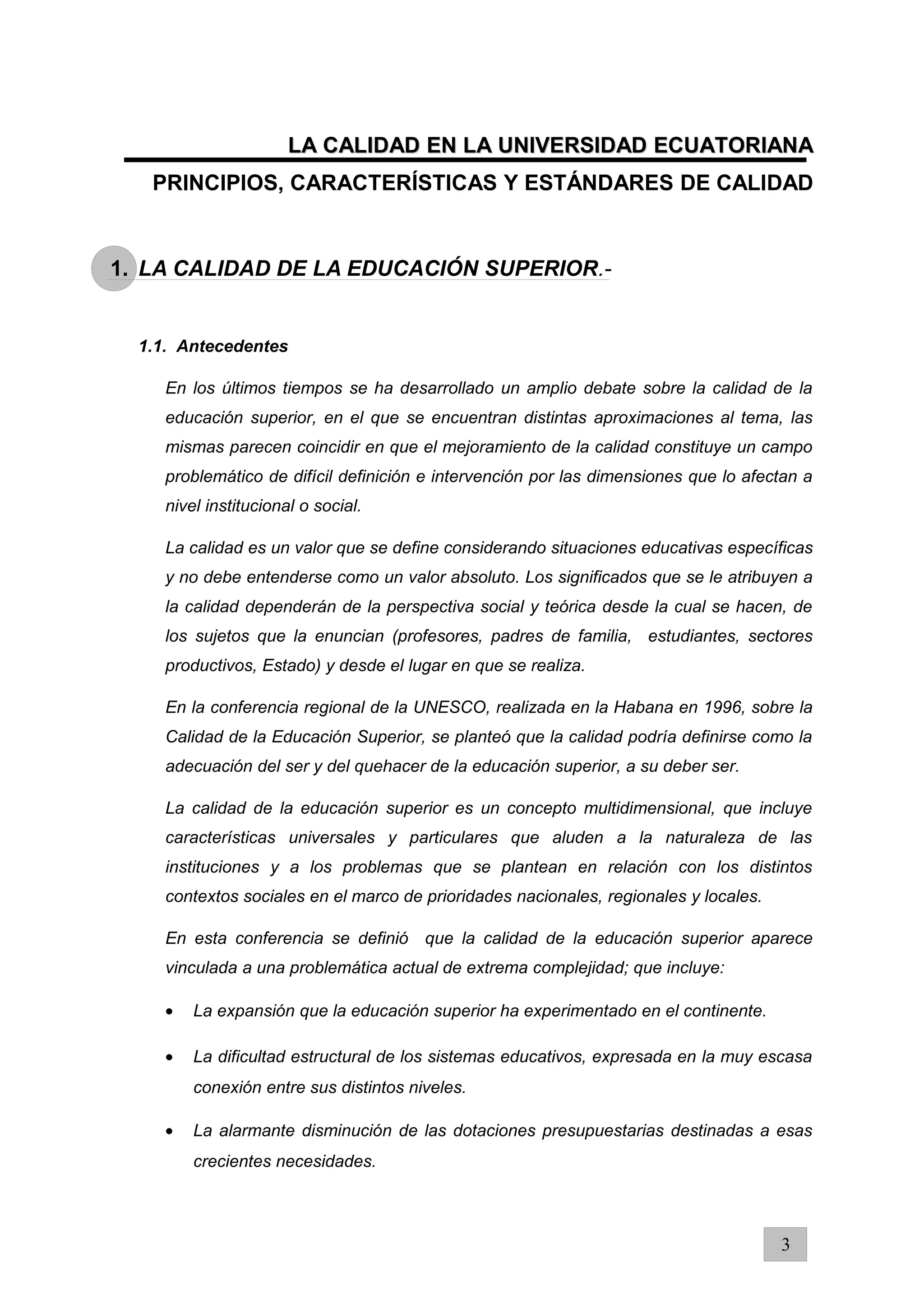 LA CALIDAD EN LA UNIVERSIDAD ECUATORIANALA CALIDAD EN LA UNIVERSIDAD ECUATORIANA
PRINCIPIOS, CARACTERÍSTICAS Y ESTÁNDARES DE CALIDAD
1. LA CALIDAD DE LA EDUCACIÓN SUPERIOR.-
1.1. Antecedentes
En los últimos tiempos se ha desarrollado un amplio debate sobre la calidad de la
educación superior, en el que se encuentran distintas aproximaciones al tema, las
mismas parecen coincidir en que el mejoramiento de la calidad constituye un campo
problemático de difícil definición e intervención por las dimensiones que lo afectan a
nivel institucional o social.
La calidad es un valor que se define considerando situaciones educativas específicas
y no debe entenderse como un valor absoluto. Los significados que se le atribuyen a
la calidad dependerán de la perspectiva social y teórica desde la cual se hacen, de
los sujetos que la enuncian (profesores, padres de familia, estudiantes, sectores
productivos, Estado) y desde el lugar en que se realiza.
En la conferencia regional de la UNESCO, realizada en la Habana en 1996, sobre la
Calidad de la Educación Superior, se planteó que la calidad podría definirse como la
adecuación del ser y del quehacer de la educación superior, a su deber ser.
La calidad de la educación superior es un concepto multidimensional, que incluye
características universales y particulares que aluden a la naturaleza de las
instituciones y a los problemas que se plantean en relación con los distintos
contextos sociales en el marco de prioridades nacionales, regionales y locales.
En esta conferencia se definió que la calidad de la educación superior aparece
vinculada a una problemática actual de extrema complejidad; que incluye:
• La expansión que la educación superior ha experimentado en el continente.
• La dificultad estructural de los sistemas educativos, expresada en la muy escasa
conexión entre sus distintos niveles.
• La alarmante disminución de las dotaciones presupuestarias destinadas a esas
crecientes necesidades.
3
 