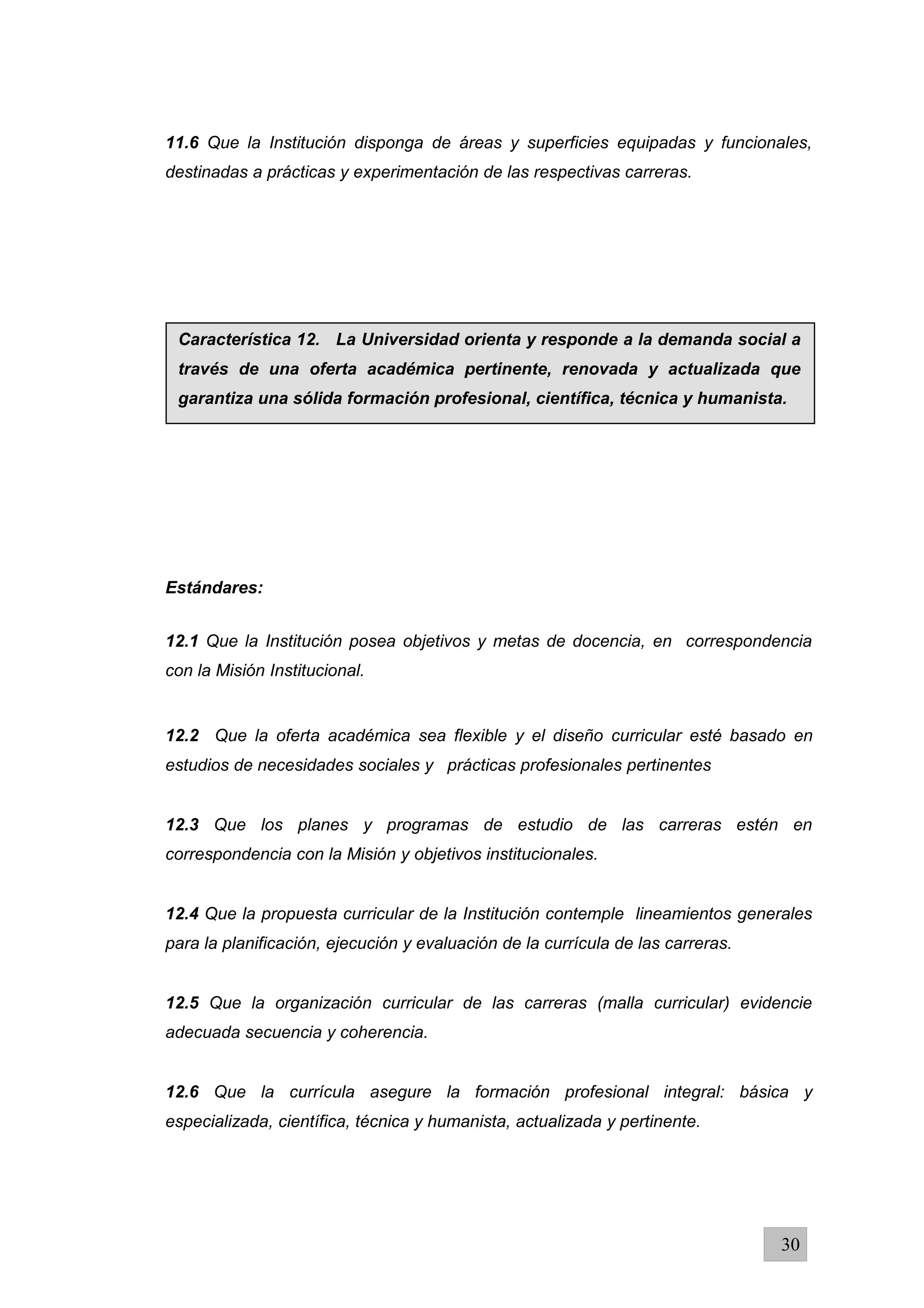 11.6 Que la Institución disponga de áreas y superficies equipadas y funcionales,
destinadas a prácticas y experimentación de las respectivas carreras.
Estándares:
12.1 Que la Institución posea objetivos y metas de docencia, en correspondencia
con la Misión Institucional.
12.2 Que la oferta académica sea flexible y el diseño curricular esté basado en
estudios de necesidades sociales y prácticas profesionales pertinentes
12.3 Que los planes y programas de estudio de las carreras estén en
correspondencia con la Misión y objetivos institucionales.
12.4 Que la propuesta curricular de la Institución contemple lineamientos generales
para la planificación, ejecución y evaluación de la currícula de las carreras.
12.5 Que la organización curricular de las carreras (malla curricular) evidencie
adecuada secuencia y coherencia.
12.6 Que la currícula asegure la formación profesional integral: básica y
especializada, científica, técnica y humanista, actualizada y pertinente.
30
Característica 12. La Universidad orienta y responde a la demanda social a
través de una oferta académica pertinente, renovada y actualizada que
garantiza una sólida formación profesional, científica, técnica y humanista.
 