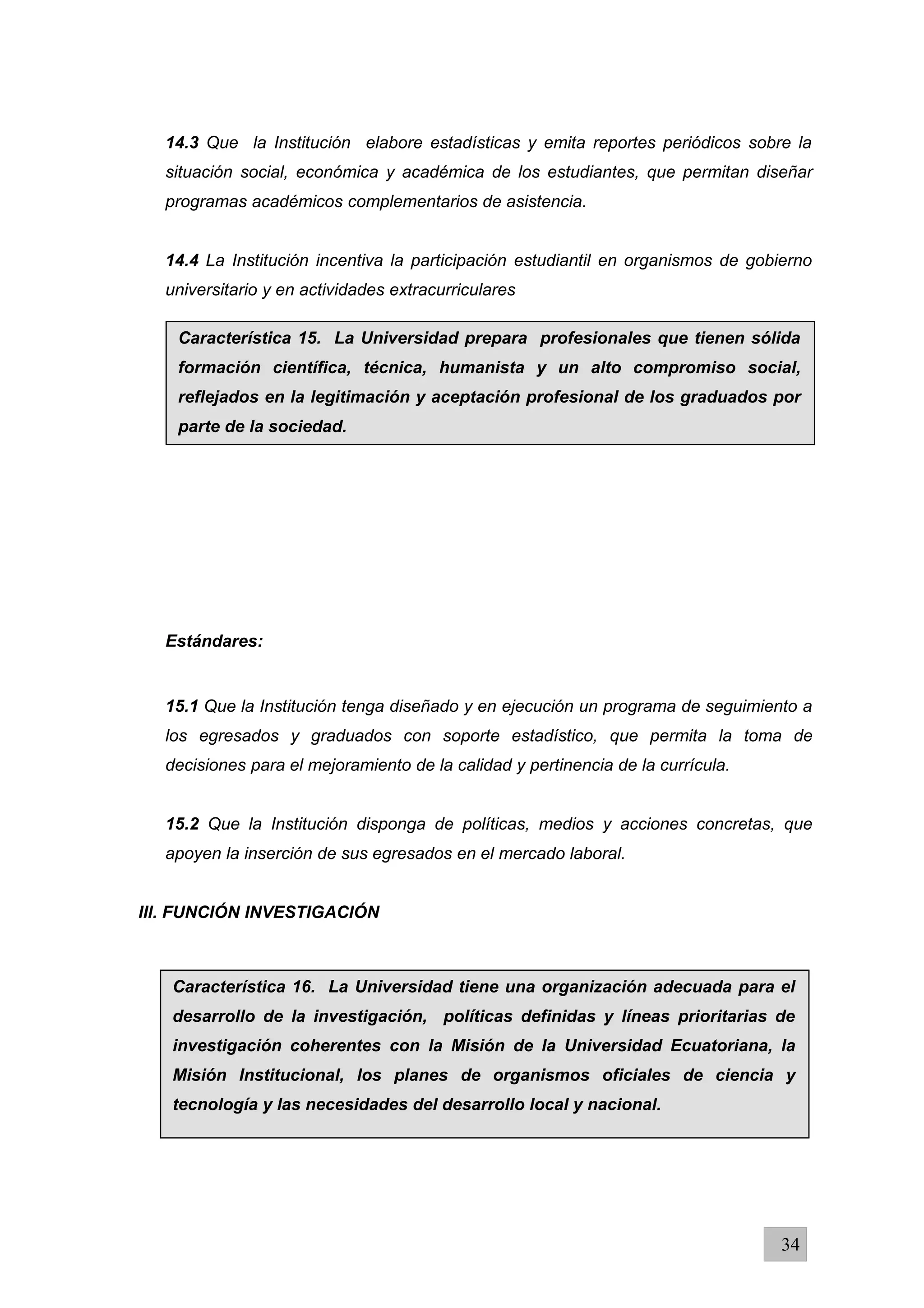 14.3 Que la Institución elabore estadísticas y emita reportes periódicos sobre la
situación social, económica y académica de los estudiantes, que permitan diseñar
programas académicos complementarios de asistencia.
14.4 La Institución incentiva la participación estudiantil en organismos de gobierno
universitario y en actividades extracurriculares
Estándares:
15.1 Que la Institución tenga diseñado y en ejecución un programa de seguimiento a
los egresados y graduados con soporte estadístico, que permita la toma de
decisiones para el mejoramiento de la calidad y pertinencia de la currícula.
15.2 Que la Institución disponga de políticas, medios y acciones concretas, que
apoyen la inserción de sus egresados en el mercado laboral.
IIl. FUNCIÓN INVESTIGACIÓN
34
Característica 15. La Universidad prepara profesionales que tienen sólida
formación científica, técnica, humanista y un alto compromiso social,
reflejados en la legitimación y aceptación profesional de los graduados por
parte de la sociedad.
Característica 16. La Universidad tiene una organización adecuada para el
desarrollo de la investigación, políticas definidas y líneas prioritarias de
investigación coherentes con la Misión de la Universidad Ecuatoriana, la
Misión Institucional, los planes de organismos oficiales de ciencia y
tecnología y las necesidades del desarrollo local y nacional.
 