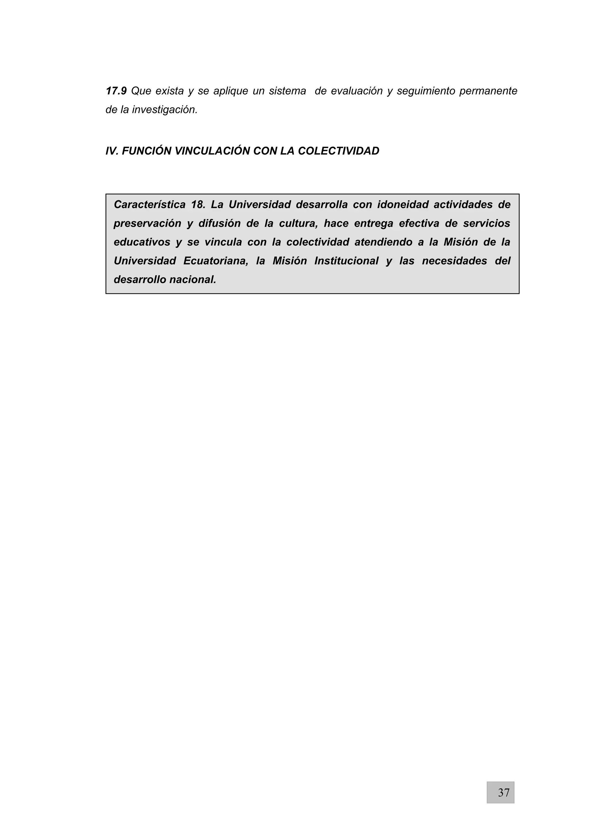 17.9 Que exista y se aplique un sistema de evaluación y seguimiento permanente
de la investigación.
lV. FUNCIÓN VINCULACIÓN CON LA COLECTIVIDAD
37
Característica 18. La Universidad desarrolla con idoneidad actividades de
preservación y difusión de la cultura, hace entrega efectiva de servicios
educativos y se vincula con la colectividad atendiendo a la Misión de la
Universidad Ecuatoriana, la Misión Institucional y las necesidades del
desarrollo nacional.
 