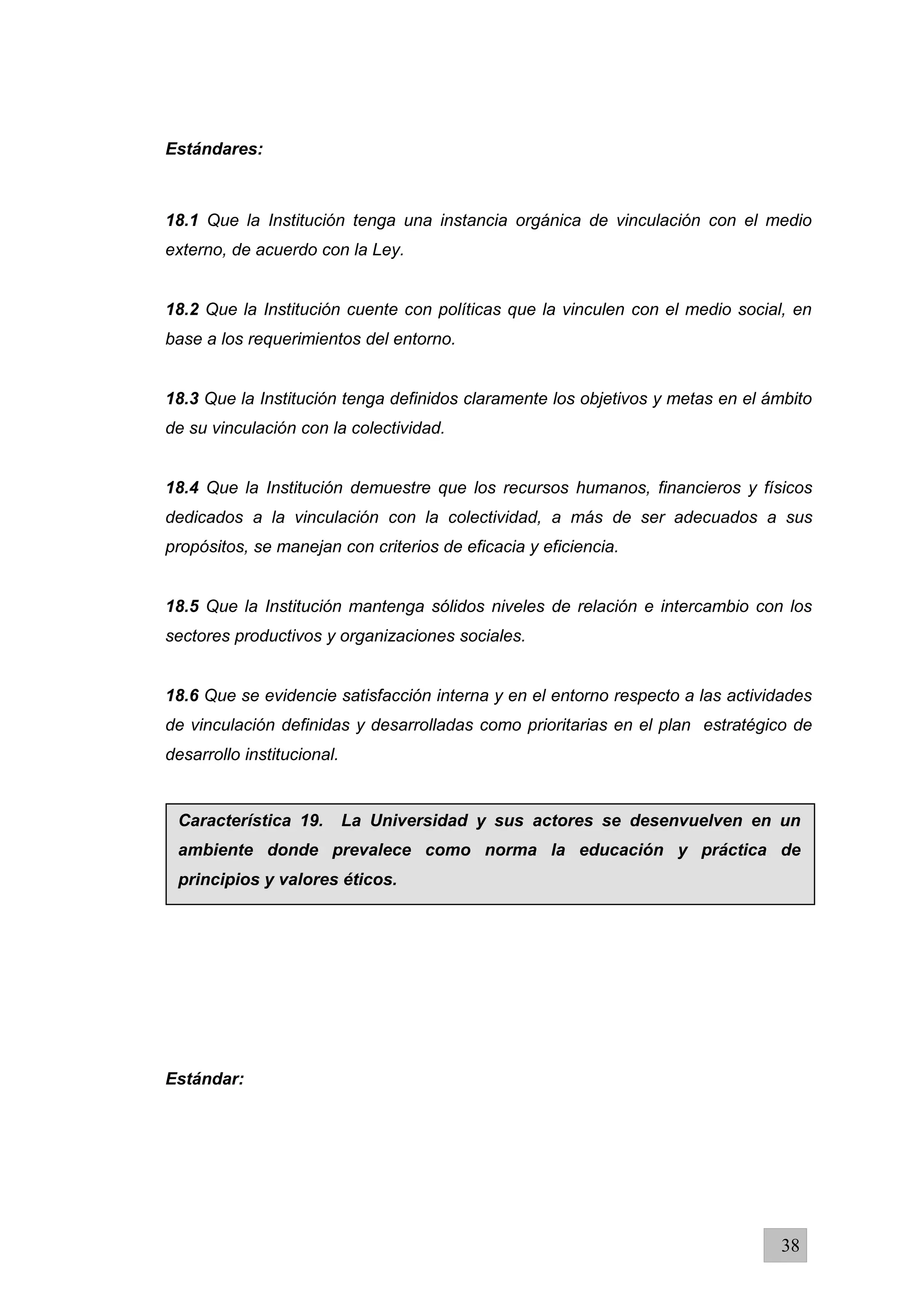 Estándares:
18.1 Que la Institución tenga una instancia orgánica de vinculación con el medio
externo, de acuerdo con la Ley.
18.2 Que la Institución cuente con políticas que la vinculen con el medio social, en
base a los requerimientos del entorno.
18.3 Que la Institución tenga definidos claramente los objetivos y metas en el ámbito
de su vinculación con la colectividad.
18.4 Que la Institución demuestre que los recursos humanos, financieros y físicos
dedicados a la vinculación con la colectividad, a más de ser adecuados a sus
propósitos, se manejan con criterios de eficacia y eficiencia.
18.5 Que la Institución mantenga sólidos niveles de relación e intercambio con los
sectores productivos y organizaciones sociales.
18.6 Que se evidencie satisfacción interna y en el entorno respecto a las actividades
de vinculación definidas y desarrolladas como prioritarias en el plan estratégico de
desarrollo institucional.
Estándar:
38
Característica 19. La Universidad y sus actores se desenvuelven en un
ambiente donde prevalece como norma la educación y práctica de
principios y valores éticos.
 