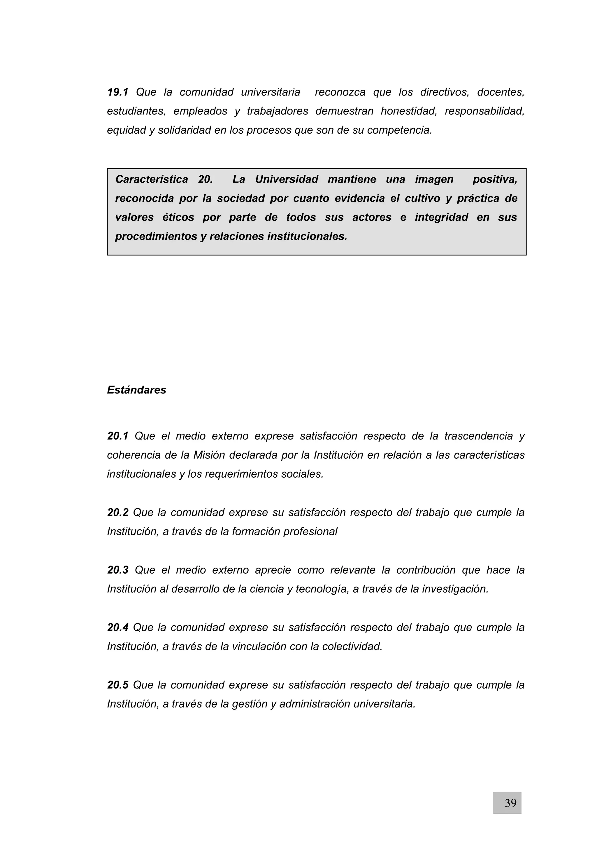 19.1 Que la comunidad universitaria reconozca que los directivos, docentes,
estudiantes, empleados y trabajadores demuestran honestidad, responsabilidad,
equidad y solidaridad en los procesos que son de su competencia.
Estándares
20.1 Que el medio externo exprese satisfacción respecto de la trascendencia y
coherencia de la Misión declarada por la Institución en relación a las características
institucionales y los requerimientos sociales.
20.2 Que la comunidad exprese su satisfacción respecto del trabajo que cumple la
Institución, a través de la formación profesional
20.3 Que el medio externo aprecie como relevante la contribución que hace la
Institución al desarrollo de la ciencia y tecnología, a través de la investigación.
20.4 Que la comunidad exprese su satisfacción respecto del trabajo que cumple la
Institución, a través de la vinculación con la colectividad.
20.5 Que la comunidad exprese su satisfacción respecto del trabajo que cumple la
Institución, a través de la gestión y administración universitaria.
39
Característica 20. La Universidad mantiene una imagen positiva,
reconocida por la sociedad por cuanto evidencia el cultivo y práctica de
valores éticos por parte de todos sus actores e integridad en sus
procedimientos y relaciones institucionales.
 