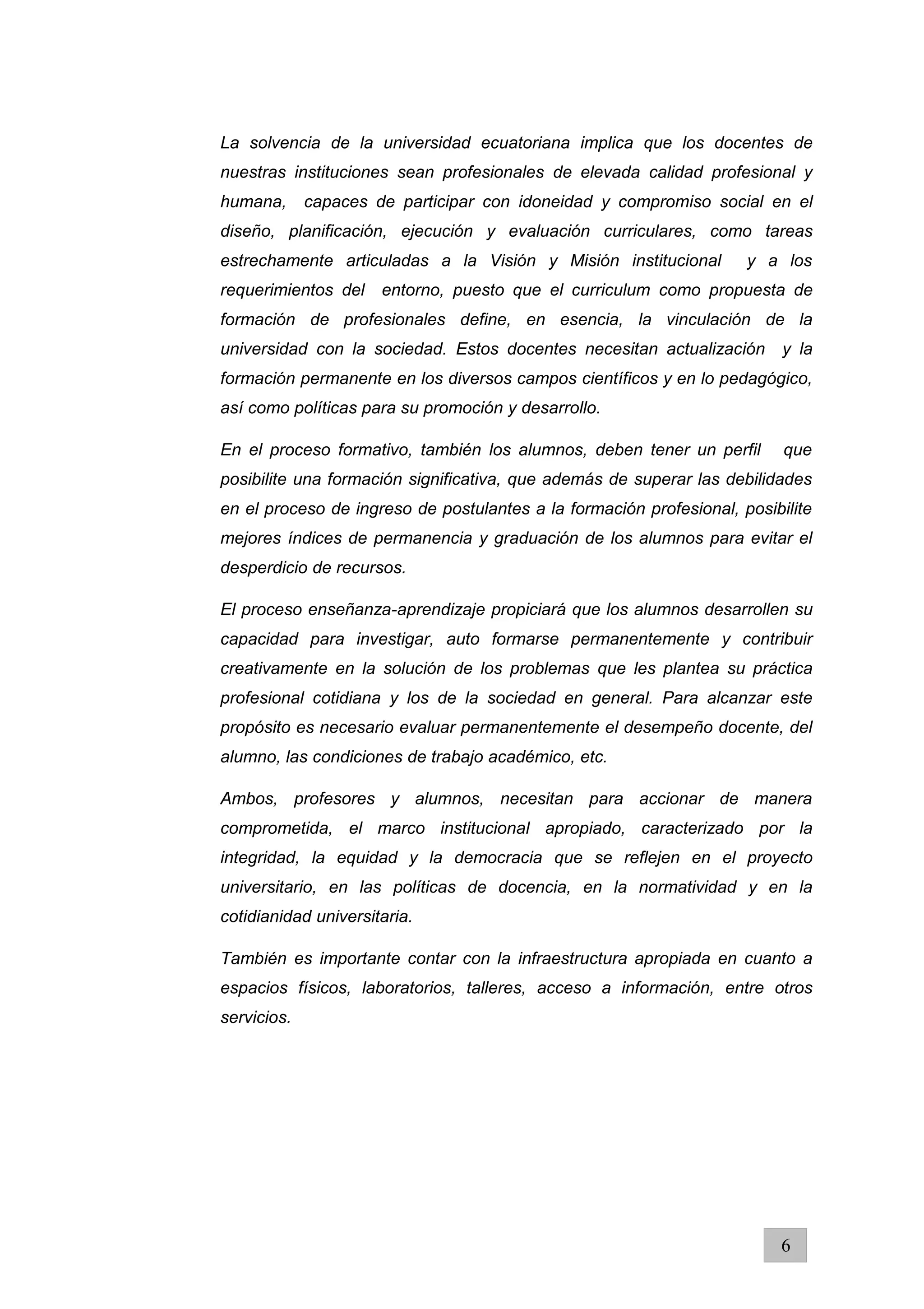 La solvencia de la universidad ecuatoriana implica que los docentes de
nuestras instituciones sean profesionales de elevada calidad profesional y
humana, capaces de participar con idoneidad y compromiso social en el
diseño, planificación, ejecución y evaluación curriculares, como tareas
estrechamente articuladas a la Visión y Misión institucional y a los
requerimientos del entorno, puesto que el curriculum como propuesta de
formación de profesionales define, en esencia, la vinculación de la
universidad con la sociedad. Estos docentes necesitan actualización y la
formación permanente en los diversos campos científicos y en lo pedagógico,
así como políticas para su promoción y desarrollo.
En el proceso formativo, también los alumnos, deben tener un perfil que
posibilite una formación significativa, que además de superar las debilidades
en el proceso de ingreso de postulantes a la formación profesional, posibilite
mejores índices de permanencia y graduación de los alumnos para evitar el
desperdicio de recursos.
El proceso enseñanza-aprendizaje propiciará que los alumnos desarrollen su
capacidad para investigar, auto formarse permanentemente y contribuir
creativamente en la solución de los problemas que les plantea su práctica
profesional cotidiana y los de la sociedad en general. Para alcanzar este
propósito es necesario evaluar permanentemente el desempeño docente, del
alumno, las condiciones de trabajo académico, etc.
Ambos, profesores y alumnos, necesitan para accionar de manera
comprometida, el marco institucional apropiado, caracterizado por la
integridad, la equidad y la democracia que se reflejen en el proyecto
universitario, en las políticas de docencia, en la normatividad y en la
cotidianidad universitaria.
También es importante contar con la infraestructura apropiada en cuanto a
espacios físicos, laboratorios, talleres, acceso a información, entre otros
servicios.
6
 