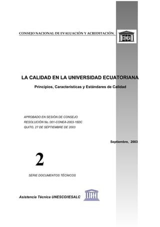 CONSEJO NACIONAL DE EVALUACIÓN Y ACREDITACIÓN
LA CALIDAD EN LA UNIVERSIDAD ECUATORIANALA CALIDAD EN LA UNIVERSIDAD ECUATORIANA
Principios, Características y Estándares de Calidad
APROBADO EN SESIÓN DE CONSEJO
RESOLUCIÓN No.:001-CONEA-2003-16DC
QUITO, 27 DE SEPTIEMBRE DE 2003
Septiembre, 2003
SERIE DOCUMENTOS TÉCNICOS
Asistencia Técnica UNESCO/IESALC
2
 