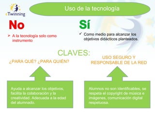 Uso de la tecnología
 A la tecnología solo como
instrumento
 Como medio para alcanzar los
objetivos didácticos planteados.
CLAVES:
¿PARA QUÉ? ¿PARA QUIÉN?
USO SEGURO Y
RESPONSABLE DE LA RED
Ayuda a alcanzar los objetivos,
facilita la colaboración y la
creatividad. Adecuada a la edad
del alumnado.
Alumnos no son identificables, se
respeta el copyright de música e
imágenes, comunicación digital
respetuosa.
 