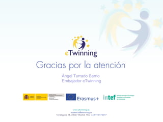Gracias por la atención
www.etwinning.es
asistencia@etwinning.es
Torrelaguna 58, 28027 Madrid. Tfno: +34 913778377
Ángel Turrado Barrio
Embajador eTwinning
 