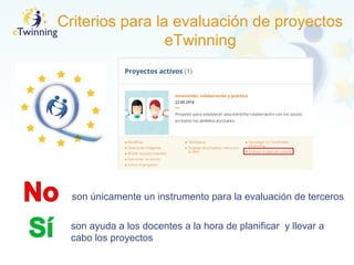 Criterios para la evaluación de proyectos
eTwinning
son únicamente un instrumento para la evaluación de terceros
son ayuda a los docentes a la hora de planificar y llevar a
cabo los proyectos
 
