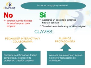 Innovación pedagógica y creatividad
 Inventar nuevos métodos
de enseñanza en cada
proyecto.
 Apartarse un poco de la dinámica
habitual del aula.
 Variedad de actividades y temática original.
CLAVES:
PEDAGOGÍA INTERACTIVA Y
COLABORATIVA
ALUMNOS
PROTAGONISTA
S
Recogida de información, trabajo
comparativo, resolución de
problemas, creación conjunta.
Alumnos que proponen y actúan,
no meros “realizadores de
actividades”.
 