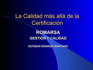 La Calidad más allá de la Certificación ROMARSA GESTIÓN Y CALIDAD ESTEBAN RODRIGO MARTINEZ 