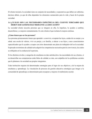 10
La Calidad Total en la Administración Educativa
El cliente terciario, la sociedad, tiene un conjunto de necesidades y expectativas que deben ser cubiertas;
decimos deben, ya que de ellas dependen los elementos sustanciales para la vida y hacer de la propia
sociedad.
1.4 ¿CUÁLES SON LAS NECESIDADES ESPECÍFICAS DEL CLIENTE TERCIARIO QUE
DEBEN SER SATISFECHAS MEDIANTE LA EDUCACIÓN?
La sociedad cliente necesita personas que se integren en ella, la impulsen, la ayuden a cambiar,
desarrollarse y a mejorar constantemente. Es este cliente el que reclama la mejora continua.
¿Cómo tienen que ser las personas?
Las personas primeramente tienen que aprender: a convivir, a respetar las leyes, cuidar de su cuerpo y su
salud, una escala de valores, vivir en pareja y en familia, a educar a sus hijos y unos conocimientos
especializados que le ayuden a ocupar con éxito demostrado una plaza de trabajador útil en la sociedad.
Expresado en términos de calidad sería adquirir las competencias necesarias para la convivencia, las cuales
se reflejarán en la conducta de la persona.
Si los distintos niveles y categorías de enseñanza no dan satisfacción a las necesidades de sus clientes, si
no desarrollan sus competencias están faltos de calidad, es más, son culpables de los problemas sociales
que le plantean a la sociedad sus propios integrantes.
Cada institución requiere de determinadas estrategias para el logro de sus objetivos y de la mejora de
enseñanza y aprendizaje. La vinculación de procesos de gestión educativa estratégica que integre a la
comunidad de aprendizaje es determinante para recuperar y mejorar el rendimiento escolar.
 