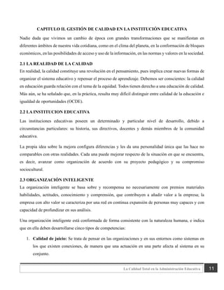 11
La Calidad Total en la Administración Educativa
CAPITULO II. GESTIÓN DE CALIDAD EN LA INSTITUCIÓN EDUCATIVA
Nadie duda que vivimos un cambio de época con grandes transformaciones que se manifiestan en
diferentes ámbitos de nuestra vida cotidiana, como en el clima del planeta, en la conformación de bloques
económicos, en las posibilidades de acceso y uso de la información, en las normas y valores en la sociedad.
2.1 LA REALIDAD DE LA CALIDAD
En realidad, la calidad constituye una revolución en el pensamiento, pues implica crear nuevas formas de
organizar el sistema educativo y repensar el proceso de aprendizaje. Debemos ser conscientes: la calidad
en educación guarda relación con el tema de la equidad. Todos tienen derecho a una educación de calidad.
Más aún, se ha señalado que, en la práctica, resulta muy difícil distinguir entre calidad de la educación e
igualdad de oportunidades (OCDE).
2.2 LA INSTITUCION EDUCATIVA
Las instituciones educativas poseen un determinado y particular nivel de desarrollo, debido a
circunstancias particulares: su historia, sus directivos, docentes y demás miembros de la comunidad
educativa.
La propia idea sobre la mejora configura diferencias y les da una personalidad única que las hace no
comparables con otras realidades. Cada una puede mejorar respecto de la situación en que se encuentra,
es decir, avanzar como organización de acuerdo con su proyecto pedagógico y su compromiso
sociocultural.
2.3 ORGANIZACIÓN INTELIGENTE
La organización inteligente se basa sobre y recompensa no necesariamente con premios materiales
habilidades, actitudes, conocimiento y comprensión, que contribuyen a añadir valor a la empresa; la
empresa con alto valor se caracteriza por una red en continua expansión de personas muy capaces y con
capacidad de profundizar en sus análisis.
Una organización inteligente está conformada de forma consistente con la naturaleza humana, e indica
que en ella deben desarrollarse cinco tipos de competencias:
1. Calidad de juicio: Se trata de pensar en las organizaciones y en sus entornos como sistemas en
los que existen conexiones, de manera que una actuación en una parte afecta al sistema en su
conjunto.
 