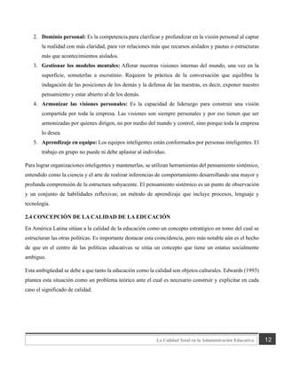 12
La Calidad Total en la Administración Educativa
2. Dominio personal: Es la competencia para clarificar y profundizar en la visión personal al captar
la realidad con más claridad, para ver relaciones más que recursos aislados y pautas o estructuras
más que acontecimientos aislados.
3. Gestionar los modelos mentales: Aflorar nuestras visiones internas del mundo, una vez en la
superficie, someterlas a escrutinio. Requiere la práctica de la conversación que equilibra la
indagación de las posiciones de los demás y la defensa de las nuestras, es decir, exponer nuestro
pensamiento y estar abierto al de los demás.
4. Armonizar las visiones personales: Es la capacidad de liderazgo para construir una visión
compartida por toda la empresa. Las visiones son siempre personales y por eso tienen que ser
armonizadas por quienes dirigen, no por medio del mando y control, sino porque toda la empresa
lo desea.
5. Aprendizaje en equipo: Los equipos inteligentes están conformados por personas inteligentes. El
trabajo en grupo no puede ni debe aplastar al individuo.
Para lograr organizaciones inteligentes y mantenerlas, se utilizan herramientas del pensamiento sistémico,
entendido como la ciencia y el arte de realizar inferencias de comportamiento desarrollando una mayor y
profunda comprensión de la estructura subyacente. El pensamiento sistémico es un punto de observación
y un conjunto de habilidades reflexivas; un método de aprendizaje que incluye procesos, lenguaje y
tecnología.
2.4 CONCEPCIÓN DE LA CALIDAD DE LA EDUCACIÓN
En América Latina sitúan a la calidad de la educación como un concepto estratégico en tomo del cual se
estructuran las otras políticas. Es importante destacar esta coincidencia, pero más notable aún es el hecho
de que en el centro de las políticas educativas se sitúa un concepto que tiene un estatus socialmente
ambiguo.
Esta ambigüedad se debe a que tanto la educación como la calidad son objetos culturales. Edwards (1993)
plantea esta situación como un problema teórico ante el cual es necesario construir y explicitar en cada
caso el significado de calidad.
 
