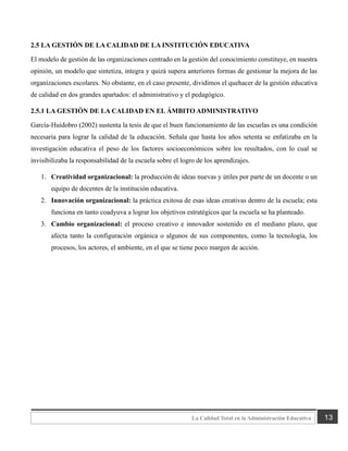 13
La Calidad Total en la Administración Educativa
2.5 LA GESTIÓN DE LA CALIDAD DE LA INSTITUCIÓN EDUCATIVA
El modelo de gestión de las organizaciones centrado en la gestión del conocimiento constituye, en nuestra
opinión, un modelo que sintetiza, integra y quizá supera anteriores formas de gestionar la mejora de las
organizaciones escolares. No obstante, en el caso presente, dividimos el quehacer de la gestión educativa
de calidad en dos grandes apartados: el administrativo y el pedagógico.
2.5.1 LA GESTIÓN DE LA CALIDAD EN EL ÁMBITO ADMINISTRATIVO
García-Huidobro (2002) sustenta la tesis de que el buen funcionamiento de las escuelas es una condición
necesaria para lograr la calidad de la educación. Señala que hasta los años setenta se enfatizaba en la
investigación educativa el peso de los factores socioeconómicos sobre los resultados, con lo cual se
invisibilizaba la responsabilidad de la escuela sobre el logro de los aprendizajes.
1. Creatividad organizacional: la producción de ideas nuevas y útiles por parte de un docente o un
equipo de docentes de la institución educativa.
2. Innovación organizacional: la práctica exitosa de esas ideas creativas dentro de la escuela; esta
funciona en tanto coadyuva a lograr los objetivos estratégicos que la escuela se ha planteado.
3. Cambio organizacional: el proceso creativo e innovador sostenido en el mediano plazo, que
afecta tanto la configuración orgánica o algunos de sus componentes, como la tecnología, los
procesos, los actores, el ambiente, en el que se tiene poco margen de acción.
 