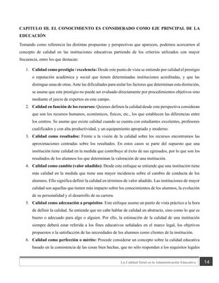14
La Calidad Total en la Administración Educativa
CAPITULO III. EL CONOCIMIENTO ES CONSIDERADO COMO EJE PRINCIPAL DE LA
EDUCACIÓN
Tomando como referencia las distintas propuestas y perspectivas que aparecen, podemos acercarnos al
concepto de calidad en las instituciones educativas partiendo de los criterios utilizados con mayor
frecuencia, entre los que destacan:
1. Calidad como prestigio / excelencia: Desde este punto de vista se entiende por calidad el prestigio
o reputación académica y social que tienen determinadas instituciones acreditadas, y que las
distingue unas de otras. Ante las dificultades para aislar los factores que determinan esta distinción,
se asume que este prestigio no puede ser evaluado directamente por procedimientos objetivos sino
mediante el juicio de expertos en este campo.
2. Calidad en función de los recursos: Quienes definen la calidad desde esta perspectiva consideran
que son los recursos humanos, económicos, físicos, etc., los que establecen las diferencias entre
los centros. Se asume que existe calidad cuando se cuenta con estudiantes excelentes, profesores
cualificados y con alta productividad, y un equipamiento apropiado y moderno.
3. Calidad como resultados: Frente a la visión de la calidad sobre los recursos encontramos las
aproximaciones centradas sobre los resultados. En estos casos se parte del supuesto que una
institución tiene calidad en la medida que contribuye al éxito de sus egresados, por lo que son los
resultados de los alumnos los que determinan la valoración de una institución.
4. Calidad como cambio (valor añadido): Desde este enfoque se entiende que una institución tiene
más calidad en la medida que tiene una mayor incidencia sobre el cambio de conducta de los
alumnos. Ello significa definir la calidad en términos de valor añadido. Las instituciones de mayor
calidad son aquellas que tienen más impacto sobre los conocimientos de los alumnos, la evolución
de su personalidad y el desarrollo de su carrera.
5. Calidad como adecuación a propósitos: Este enfoque asume un punto de vista práctico a la hora
de definir la calidad. Se entiende que no cabe hablar de calidad en abstracto, sino como lo que es
bueno o adecuado para algo o alguien. Por ello, la estimación de la calidad de una institución
siempre deberá estar referida a los fines educativos señalados en el marco legal, los objetivos
propuestos o la satisfacción de las necesidades de los alumnos como clientes de la institución.
6. Calidad como perfección o mérito: Procede considerar un concepto sobre la calidad educativa
basado en la consistencia de las cosas bien hechas, que no sólo responden a los requisitos legales
 