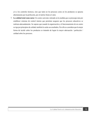 15
La Calidad Total en la Administración Educativa
y/o a los controles técnicos, sino que tanto en los procesos como en los productos se apuesta
abiertamente por la perfección, por el mérito frente al valor.
7. La calidad total como meta: Un centro será más valorado en la medida que se preocupa más por
establecer sistemas de control interno que permitan asegurar que los procesos educativos se
realizan adecuadamente. Se supone que cuando la organización y el funcionamiento de un centro
se rige por principios de calidad, también lo serán sus resultados. Por ello se considera que la mejor
forma de incidir sobre los productos es tratando de lograr la mayor adecuación / perfección /
calidad sobre los procesos.
 